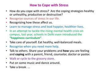 How to Cope with Stress
• How do you cope with stress? Are the coping strategies healthy
or unhealthy, productive or destructive?
• Recognize sources of stress in our life.
• Recognizing how these affect us.
• Learn to manage stress and lead happier, healthier lives.
• In an attempt to tackle the rising mental health crisis on
campus, last year, schools in Delhi even introduced the
“happiness curriculum”.
• Take care of yourself. Eat healthy, well-balanced meals.
• Recognize when you need more help.
• Talk to others. Share your problems and how you are feeling
and coping with a parent, friend, counselor, doctor or pastor.
• Walk or cycle to the grocery store.
• Put on some music and dance around.
• Take a break. ...
 