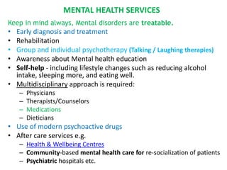 MENTAL HEALTH SERVICES
Keep in mind always, Mental disorders are treatable.
• Early diagnosis and treatment
• Rehabilitation
• Group and individual psychotherapy (Talking / Laughing therapies)
• Awareness about Mental health education
• Self-help - including lifestyle changes such as reducing alcohol
intake, sleeping more, and eating well.
• Multidisciplinary approach is required:
– Physicians
– Therapists/Counselors
– Medications
– Dieticians
• Use of modern psychoactive drugs
• After care services e.g.
– Health & Wellbeing Centres
– Community-based mental health care for re-socialization of patients
– Psychiatric hospitals etc.
 