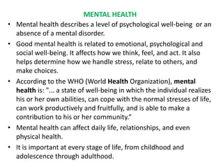 MENTAL HEALTH
• Mental health describes a level of psychological well-being or an
absence of a mental disorder.
• Good mental health is related to emotional, psychological and
social well-being. It affects how we think, feel, and act. It also
helps determine how we handle stress, relate to others, and
make choices.
• According to the WHO (World Health Organization), mental
health is: "... a state of well-being in which the individual realizes
his or her own abilities, can cope with the normal stresses of life,
can work productively and fruitfully, and is able to make a
contribution to his or her community.“
• Mental health can affect daily life, relationships, and even
physical health.
• It is important at every stage of life, from childhood and
adolescence through adulthood.
 