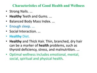 Characteristics of Good Health and Wellness
• Strong Nails. ...
• Healthy Teeth and Gums. ...
• Balanced Body Mass Index. ...
• Enough sleep. ...
• Social Interaction. ...
• Healthy Diet.
• Healthy and Thick Hair. Thin, branched, dry hair
can be a marker of health problems, such as
thyroid deficiency, stress, and malnutrition. ...
• Optimal wellness includes emotional, mental,
social, spiritual and physical health.
 