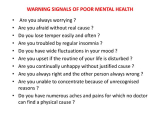 WARNING SIGNALS OF POOR MENTAL HEALTH
• Are you always worrying ?
• Are you afraid without real cause ?
• Do you lose temper easily and often ?
• Are you troubled by regular insomnia ?
• Do you have wide fluctuations in your mood ?
• Are you upset if the routine of your life is disturbed ?
• Are you continually unhappy without justified cause ?
• Are you always right and the other person always wrong ?
• Are you unable to concentrate because of unrecognised
reasons ?
• Do you have numerous aches and pains for which no doctor
can find a physical cause ?
 