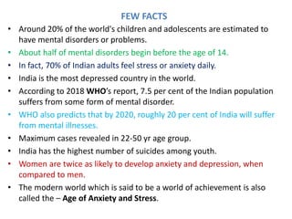 FEW FACTS
• Around 20% of the world's children and adolescents are estimated to
have mental disorders or problems.
• About half of mental disorders begin before the age of 14.
• In fact, 70% of Indian adults feel stress or anxiety daily.
• India is the most depressed country in the world.
• According to 2018 WHO’s report, 7.5 per cent of the Indian population
suffers from some form of mental disorder.
• WHO also predicts that by 2020, roughly 20 per cent of India will suffer
from mental illnesses.
• Maximum cases revealed in 22-50 yr age group.
• India has the highest number of suicides among youth.
• Women are twice as likely to develop anxiety and depression, when
compared to men.
• The modern world which is said to be a world of achievement is also
called the – Age of Anxiety and Stress.
 