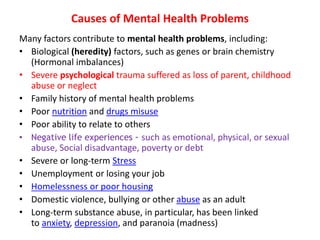Causes of Mental Health Problems
Many factors contribute to mental health problems, including:
• Biological (heredity) factors, such as genes or brain chemistry
(Hormonal imbalances)
• Severe psychological trauma suffered as loss of parent, childhood
abuse or neglect
• Family history of mental health problems
• Poor nutrition and drugs misuse
• Poor ability to relate to others
• Negative life experiences - such as emotional, physical, or sexual
abuse, Social disadvantage, poverty or debt
• Severe or long-term Stress
• Unemployment or losing your job
• Homelessness or poor housing
• Domestic violence, bullying or other abuse as an adult
• Long-term substance abuse, in particular, has been linked
to anxiety, depression, and paranoia (madness)
 
