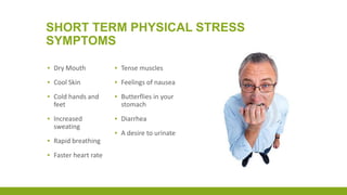 SHORT TERM PHYSICAL STRESS
SYMPTOMS
▪ Dry Mouth
▪ Cool Skin
▪ Cold hands and
feet
▪ Increased
sweating
▪ Rapid breathing
▪ Faster heart rate
▪ Tense muscles
▪ Feelings of nausea
▪ Butterflies in your
stomach
▪ Diarrhea
▪ A desire to urinate
 