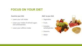 FOCUS ON YOUR DIET
Examine your diet
▪ Lower your salt intake
▪ Lower your intake of refined sugars
and carbohydrates
▪ Lower your caffeine intake
Add to your diet
▪ Vegetables
▪ Fruits
▪ Complex
carbohydrates
▪ Vitamins
▪ Water
 