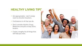 HEALTHY LIVING TIPS
▪ Act appropriately – don’t simply
react to stressful situations.
▪ Find balance in all that you do.
▪ Don't consider Alcohol, Drugs,
Medicines and pills as easy stress
busters.
▪ Create a lengthy list of things that
will help you relax.
 