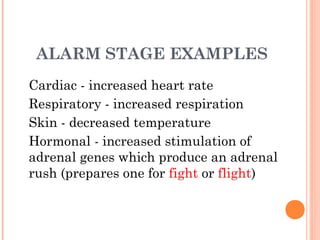 ALARM STAGE EXAMPLES
Cardiac - increased heart rate
Respiratory - increased respiration
Skin - decreased temperature
Hormonal - increased stimulation of
adrenal genes which produce an adrenal
rush (prepares one for fight or flight)
 