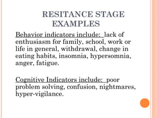 RESITANCE STAGE
EXAMPLES
Behavior indicators include: lack of
enthusiasm for family, school, work or
life in general, withdrawal, change in
eating habits, insomnia, hypersomnia,
anger, fatigue.
Cognitive Indicators include: poor
problem solving, confusion, nightmares,
hyper-vigilance.
 