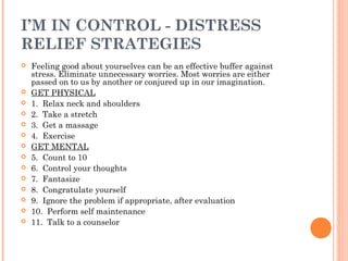 I’M IN CONTROL - DISTRESS
RELIEF STRATEGIES
 Feeling good about yourselves can be an effective buffer against
stress. Eliminate unnecessary worries. Most worries are either
passed on to us by another or conjured up in our imagination.
 GET PHYSICAL
 1. Relax neck and shoulders
 2. Take a stretch
 3. Get a massage
 4. Exercise
 GET MENTAL
 5. Count to 10
 6. Control your thoughts
 7. Fantasize
 8. Congratulate yourself
 9. Ignore the problem if appropriate, after evaluation
 10. Perform self maintenance
 11. Talk to a counselor
 