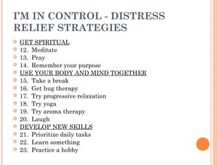 I’M IN CONTROL - DISTRESS
RELIEF STRATEGIES
 GET SPIRITUAL
 12. Meditate
 13. Pray
 14. Remember your purpose
 USE YOUR BODY AND MIND TOGETHER
 15. Take a break
 16. Get hug therapy
 17. Try progressive relaxation
 18. Try yoga
 19. Try aroma therapy
 20. Laugh
 DEVELOP NEW SKILLS
 21. Prioritize daily tasks
 22. Learn something
 23. Practice a hobby
 