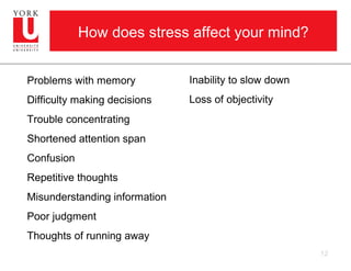 How does stress affect your mind?


Problems with memory           Inability to slow down
Difficulty making decisions    Loss of objectivity
Trouble concentrating
Shortened attention span
Confusion
Repetitive thoughts
Misunderstanding information
Poor judgment
Thoughts of running away
                                                        12
 
