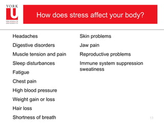 How does stress affect your body?

Headaches                 Skin problems
Digestive disorders       Jaw pain
Muscle tension and pain   Reproductive problems
Sleep disturbances        Immune system suppression
                          sweatiness
Fatigue
Chest pain
High blood pressure
Weight gain or loss
Hair loss
Shortness of breath                                   13
 