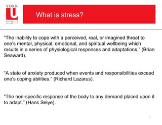 What is stress?


“The inability to cope with a perceived, real, or imagined threat to
one’s mental, physical, emotional, and spiritual wellbeing which
results in a series of physiological responses and adaptations.” (Brian
Seaward).


“A state of anxiety produced when events and responsibilities exceed
one’s coping abilities.” (Richard Lazarus).


“The non-specific response of the body to any demand placed upon it
to adapt.” (Hans Selye).

                                                                    9
 