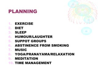 PLANNING
1. EXERCISE
2. DIET
3. SLEEP
4. HUMOUR/LAUGHTER
5. SUPPOT GROUPS
6. ABSTINENCE FROM SMOKING
7. MUSIC
8. YOGA/PRANAYAMA/RELAXATION
9. MEDITATION
10. TIME MANAGEMENT
 