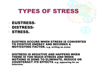 TYPES OF STRESS
• EUSTRESS-
• DISTRESS-
• STRESS.
• EUSTRES OCCURS WHEN STRESS IS CONVERTED
TO POSITIVE ENERGY AND BECOMES A
MOTIVATING FACTOR. e.g. writing an exam
• DISTRESS IS NEGATIVE AND HAPPENS WHEN
THERE IS TOO MUCH STRESS AND WHEN
NOTHING IS DONE TO ELIMINATE, REDUCE OR
COUNTERACT ITS EFFECTS. e.g. appearing for an
Interview
 