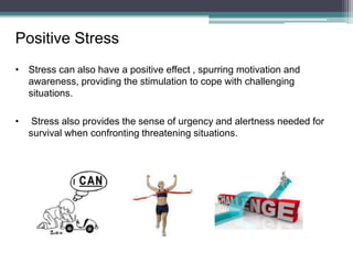 Positive Stress
• Stress can also have a positive effect , spurring motivation and
awareness, providing the stimulation to cope with challenging
situations.
• Stress also provides the sense of urgency and alertness needed for
survival when confronting threatening situations.
 