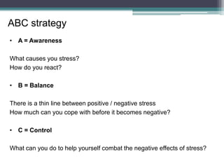 • A = Awareness
What causes you stress?
How do you react?
• B = Balance
There is a thin line between positive / negative stress
How much can you cope with before it becomes negative?
• C = Control
What can you do to help yourself combat the negative effects of stress?
ABC strategy
 