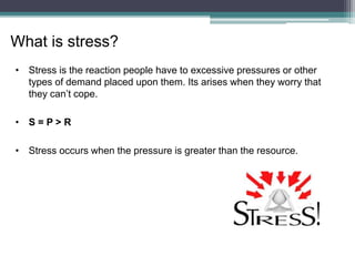 • Stress is the reaction people have to excessive pressures or other
types of demand placed upon them. Its arises when they worry that
they can’t cope.
• S = P > R
• Stress occurs when the pressure is greater than the resource.
What is stress?
 