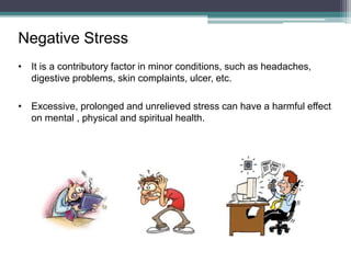 Negative Stress
• It is a contributory factor in minor conditions, such as headaches,
digestive problems, skin complaints, ulcer, etc.
• Excessive, prolonged and unrelieved stress can have a harmful effect
on mental , physical and spiritual health.
 