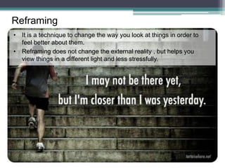 • It is a technique to change the way you look at things in order to
feel better about them.
• Reframing does not change the external reality , but helps you
view things in a different light and less stressfully.
Reframing
 
