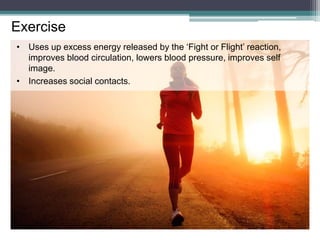 Exercise
• Uses up excess energy released by the ‘Fight or Flight’ reaction,
improves blood circulation, lowers blood pressure, improves self
image.
• Increases social contacts.
 