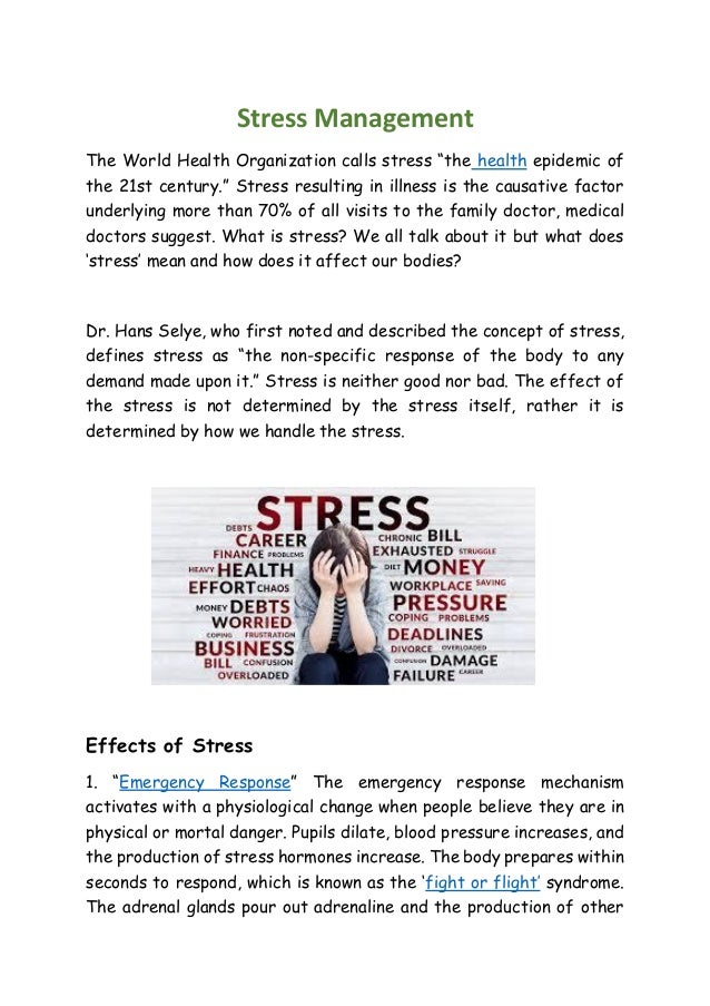 Stress Management
The World Health Organization calls stress “the health epidemic of
the 21st century.” Stress resulting in illness is the causative factor
underlying more than 70% of all visits to the family doctor, medical
doctors suggest. What is stress? We all talk about it but what does
‘stress’ mean and how does it affect our bodies?
Dr. Hans Selye, who first noted and described the concept of stress,
defines stress as “the non-specific response of the body to any
demand made upon it.” Stress is neither good nor bad. The effect of
the stress is not determined by the stress itself, rather it is
determined by how we handle the stress.
Effects of Stress
1. “Emergency Response” The emergency response mechanism
activates with a physiological change when people believe they are in
physical or mortal danger. Pupils dilate, blood pressure increases, and
the production of stress hormones increase. The body prepares within
seconds to respond, which is known as the ‘fight or flight’ syndrome.
The adrenal glands pour out adrenaline and the production of other
 