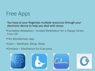 Free Apps
You have at your fingertips multiple resources through your
electronic device to help you deal with stress:
•Complete Relaxation: Guided Meditation for a Happy, Stress
Free Life
•The Mindfulness App
•Calm – Meditate, Sleep, Relax
•OmVana – Meditation for Everyone
 
