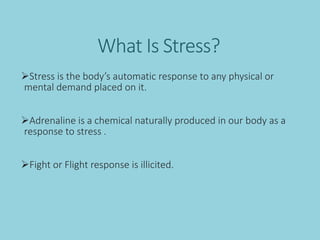 What Is Stress?
Stress is the body’s automatic response to any physical or
mental demand placed on it.
Adrenaline is a chemical naturally produced in our body as a
response to stress .
Fight or Flight response is illicited.
 
