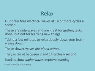Relax
Our brain fires electrical waves at 14 or more cycles a
second.
These are beta waves and are great for getting tasks
done, but not for learning new things.
Taking a few minutes to relax deeply slows your brain
waves down.
These slower waves are alpha waves.
They occur at between 7 and 14 cycles a second
Studies show alpha waves improve learning.
----”OnCourse” by Skip Downing
 