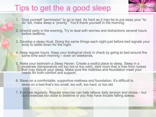 Tips to get the a good sleep Give yourself “permission” to go to bed. As hard as it may be to put away your “to do” list, make sleep a “priority,” You’ll thank yourself in the morning. 2. Unwind early in the evening. Try to deal with worries and distractions several hours before bedtime. 3. Develop a sleep ritual. Doing the same things each night just before bed signals your body to settle down for the night. 4. Keep regular hours. Keep your biological clock in check by going to bed around the same time each morning – even on weekends. 5. Make your bedroom a Sleep Haven. Create a restful place to sleep. Sleep in a moderate (temperature not too hot or too cold), dark room that is free from noises that may disturb your sleep. Make sure the mattress and foundation meet your needs for both comfort and support. 6. Sleep on a comfortable, supportive mattress and foundation. It’s difficult to sleep on a bed that’s too small, too soft, too hard, or too old. 7. Exercise regularly. Regular exercise can help relieve daily tension and stress – but don’t exercise too close to bedtime or you may have trouble falling asleep. 