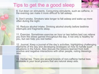 Tips to get the a good sleep 8. Cut down on stimulants. Consuming stimulants, such as caffeine, in the evening can make it more difficult to fall asleep. 9. Don’t smoke. Smokers take longer to fall asleep and wake up more often during the night. 10. Reduce alcohol intake. Drinking alcohol shortly before bedtime interrupts and fragments sleep. 11. Exercise. Sometimes exercise an hour or two before bed can relieve you from the stress gained throughout the day. It not only is healthy for you, but can help you rest better. 12. Journal. Keep a journal of the day’s activities, highlighting challenging moments of the day and developing strategies on how to handle such situations in the future. Also discuss the lessons learned from both positive and negative interactions with other people, noting blessings also. 13. Herbal tea. There are several brands of non-caffeine herbal teas available in your local grocers that are natural sleep aids. 