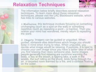 Relaxation Techniques The information below briefly describes several relaxation techniques. To learn more about these relaxation techniques, please visit the LAC Blackboard website, which has links to various websites.   1.Meditation:  this technique   involves focusing on something unchanging (such as a spot on the wall) or something repetitive (such as repeating a word – a mantra). Then you realize your mind has wandered, merely return to repeating the word. 2. Imagery:  Imagery can be guided or unguided. When guided, someone else determines which image you should keep in mind when trying to relax. When unguided, you decide what image would be relaxing. If possible, it is best to choose your own image since you have a better idea of what you find relaxing than does someone else. Some images people generally find relaxing are sunshine warming the body, a day at the beach, a rippling lake, a walk in the woods, the surf rolling on the shore, birds flying through the air, a carpeted room warmed by a fire, and a sailboat floating on the water. 