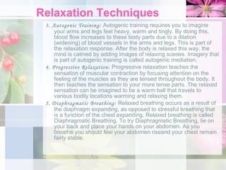 Relaxation Techniques 3. Autogenic Training:  Autogenic training requires you to imagine your arms and legs feel heavy, warm and tingly. By doing this, blood flow increases to these body parts due to a dilation (widening) of blood vessels in the arms and legs. This is part of the relaxation response. After the body is relaxed this way, the mind is calmed by adding images of relaxing scenes. Imagery that is part of autogenic training is called autogenic mediation. 4. Progressive Relaxation:  Progressive relaxation teaches the sensation of muscular contraction by focusing attention on the feeling of the muscles as they are tensed throughout the body. It then teaches the sensation to your more tense parts. The relaxed sensation can be imagined to be a warm ball that travels to various bodily locations warming and relaxing them. 5. Diaphragmatic Breathing:  Relaxed breathing occurs as a result of the diaphragm expanding, as opposed to stressful breathing that is a function of the chest expanding. Relaxed breathing is called Diaphragmatic Breathing. To try Diaphragmatic Breathing, lie on your back and place your hands on your abdomen. As you breathe you should feel your abdomen riseand your chest remain fairly stable. 