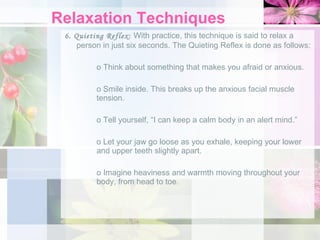 Relaxation Techniques 6. Quieting Reflex:  With practice, this technique is said to relax a person in just six seconds. The Quieting Reflex is done as follows: o Think about something that makes you afraid or anxious. o Smile inside. This breaks up the anxious facial muscle  tension. o Tell yourself, “I can keep a calm body in an alert mind.” o Let your jaw go loose as you exhale, keeping your lower  and upper teeth slightly apart. o Imagine heaviness and warmth moving throughout your  body, from head to toe. 