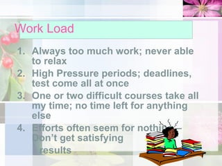 Work Load Always too much work; never able to relax High Pressure periods; deadlines, test come all at once One or two difficult courses take all my time; no time left for anything else Efforts often seem for nothing – Don’t get satisfying  results 