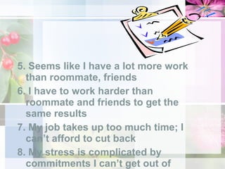 5. Seems like I have a lot more work than roommate, friends 6. I have to work harder than roommate and friends to get the same results 7. My job takes up too much time; I can’t afford to cut back 8. My stress is complicated by commitments I can’t get out of 