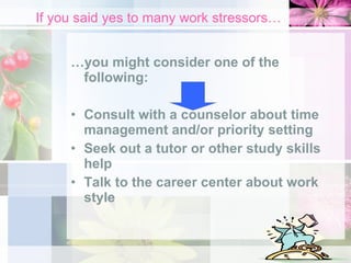 If you said yes to many work stressors… … you might consider one of the following: Consult with a counselor about time management and/or priority setting Seek out a tutor or other study skills help Talk to the career center about work style 