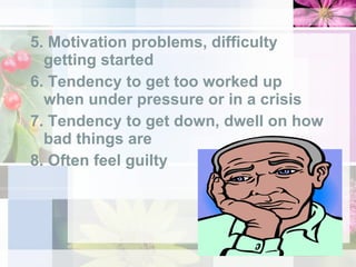 5. Motivation problems, difficulty getting started 6. Tendency to get too worked up when under pressure or in a crisis 7. Tendency to get down, dwell on how bad things are 8. Often feel guilty 