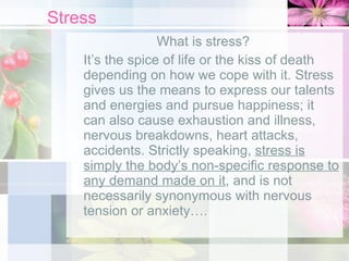Stress What is stress?  It’s the spice of life or the kiss of death depending on how we cope with it. Stress gives us the means to express our talents and energies and pursue happiness; it can also cause exhaustion and illness, nervous breakdowns, heart attacks, accidents. Strictly speaking,  stress is simply the body’s non-specific response to any demand made on it , and is not necessarily synonymous with nervous tension or anxiety…. 