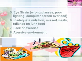 5. Eye Strain (wrong glasses, poor lighting, computer screen overload) 6. Inadequate nutrition, missed meals, reliance on junk food 7. Lack of exercise 8. Aversive environment 