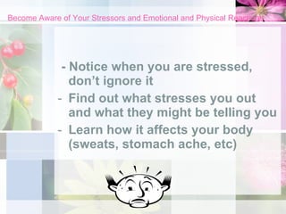 Become Aware of Your Stressors and Emotional and Physical Reactions - Notice when you are stressed, don’t ignore it Find out what stresses you out and what they might be telling you Learn how it affects your body (sweats, stomach ache, etc) 