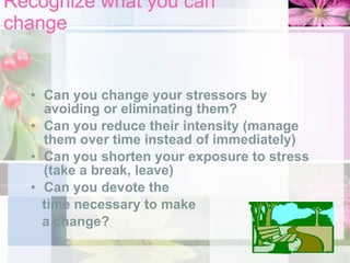 Recognize what you can change Can you change your stressors by avoiding or eliminating them? Can you reduce their intensity (manage them over time instead of immediately) Can you shorten your exposure to stress (take a break, leave) Can you devote the  time necessary to make  a change? 