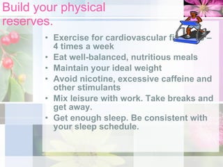Build your physical reserves. Exercise for cardiovascular fitness 3 – 4 times a week Eat well-balanced, nutritious meals Maintain your ideal weight Avoid nicotine, excessive caffeine and other stimulants Mix leisure with work. Take breaks and get away. Get enough sleep. Be consistent with your sleep schedule. 