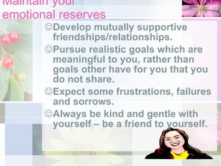 Maintain your  emotional reserves Develop mutually supportive friendships/relationships. Pursue realistic goals which are meaningful to you, rather than goals other have for you that you do not share. Expect some frustrations, failures and sorrows.  Always be kind and gentle with yourself – be a friend to yourself. 