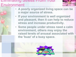 Eliminating Stress From Your Environment A poorly organized living space can be a major source of stress.  If your environment is well organized and pleasant, then it can help to reduce stress and increase productivity.  Some people under stress need a calm environment, others may enjoy the raised levels of arousal associated with the 'buzz' of a busy space.  