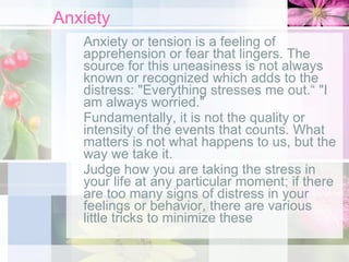 Anxiety Anxiety or tension is a feeling of apprehension or fear that lingers. The source for this uneasiness is not always known or recognized which adds to the distress: "Everything stresses me out.“ "I am always worried." Fundamentally, it is not the quality or intensity of the events that counts. What matters is not what happens to us, but the way we take it. Judge how you are taking the stress in your life at any particular moment; if there are too many signs of distress in your feelings or behavior, there are various little tricks to minimize these 