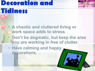 Decoration and Tidiness A chaotic and cluttered living or work space adds to stress. Don’t be dogmatic, but keep the area you are working in free of clutter. Have calming and happy decorations. 