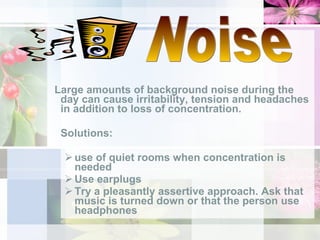 Large amounts of background noise during the day can cause irritability, tension and headaches in addition to loss of concentration.  Solutions: use of quiet rooms when concentration is needed Use earplugs Try a pleasantly assertive approach. Ask that music is turned down or that the person use headphones Noise 