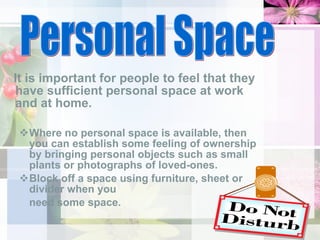 It is important for people to feel that they have sufficient personal space at work and at home.  Where no personal space is available, then you can establish some feeling of ownership by bringing personal objects such as small plants or photographs of loved-ones.  Block off a space using furniture, sheet or divider when you  need some space. Personal Space 