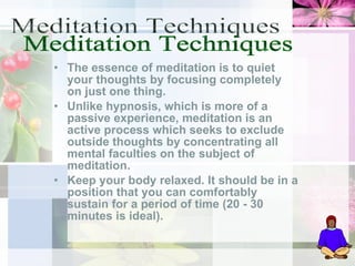 The essence of meditation is to quiet your thoughts by focusing completely on just one thing.  Unlike hypnosis, which is more of a passive experience, meditation is an active process which seeks to exclude outside thoughts by concentrating all mental faculties on the subject of meditation.  Keep your body relaxed. It should be in a position that you can comfortably sustain for a period of time (20 - 30 minutes is ideal).  Meditation Techniques 